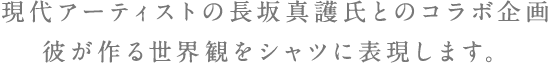 現代アーティストの長坂真護氏とのコラボ企画彼が作る世界観をシャツに表現します。