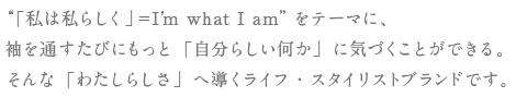 “「私は私らしく」＝I’m what I am”をテーマに、袖を通すたびにもっと「自分らしい何か」に気づくことができる。そんな「わたしらしさ」へ導くライフ・スタイリストブランドです。