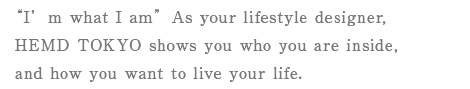 “I’m what I am”As your lifestyle designer, HEMD TOKYO shows you who you are inside,and how you want to live your life.